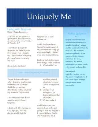 Uniquely Me 
      Chronic Illness Report                 8/7/2012                  [Edition 1, Volume 1] 

Living with Sjogrens                                                                 
How I found peace…
                                                                    About Sjogrens
“For God has not given us a        Sjogrens’ or at least                           
spirit of fear, but of power and   believe me…                    Sjogren’s syndrome is an 
of love and of a sound mind...”
                                                                  autoimmune disorder that 
-2 Timothy: 1:7
                                   And I also hoped that          attacks the salivary glands 
I have been living with            Sjogren’s was the end of       and the tear ducts within the 
Sjogren’s for about 9 years.       my autoimmune rampage          body (aka the moisture 
Ever since I was 14 years          within my body. I didn’t 
                                                                  producing glands). It can 
old I have had an extremely        want any more problems.  
                                                                  cause Arthritis, fatigue, 
dry mouth and extremely             
                                                                  extremely dry eyes, 
dry eyes.                          Looking back to the verse 
                                                                  extremely dry mouth, 
                                   three things come to mind:  
                                                                  mouth and eye sores, a rash, 
It was not a fun time!                 1. We shouldn’t be 
                                                                  a dry cough, and dry skin.  

                                                                  It’s not fatal 
           “I didn’t want any more problems.”
                                                                  typically…unless you get 
                                                                  the severe complications. It 
People didn’t understand                 afraid of painful        can cause dental and eye 
why I drank so much water                situations because       complications more 
and made fun of the fact                 God is always with       commonly.  
that I always seemed                     us. 
dehydrated (white crust on            2. God gives us 
my lips from dry mouth).                 strength to get 
                                         through the painful 
I didn’t realize then that it            situations.  
was the mighty beast                  3. We can make it. 
Sjogrens.                           
                                   And I believe we can 
I dealt with it by turning to      make it. I am no longer 
God. I prayed that my              going to fear my Sjogren’s. 
doctor would find the              It cannot kill me. And it 
                                   will not disable me. I 
 
