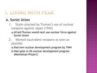 I. Living with FearA. Soviet Union1.	Stalin shocked by Truman’s use of nuclear weapons against Japan (1945)a.	Afraid Truman would next use nuclear force against Soviet Union2.	Wanted equivalent weapons as soon as possiblea.	Had own nuclear development program by 1944b.Had spies in US nuclear development program (Manhattan Project)
