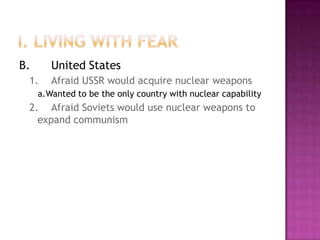 I. Living with FearB.	United States1.	Afraid USSR would acquire nuclear weaponsa.	Wanted to be the only country with nuclear capability2.	Afraid Soviets would use nuclear weapons to expand communism