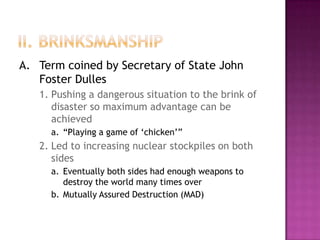 II. BrinksmanshipA.	Term coined by Secretary of State John Foster Dulles1.	Pushing a dangerous situation to the brink of disaster so maximum advantage can be achieveda.	“Playing a game of ‘chicken’”2.	Led to increasing nuclear stockpiles on both sidesa.	Eventually both sides had enough weapons to destroy the world many times overb.	Mutually Assured Destruction (MAD)