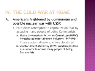 IV. The Cold War at HomeA.		Americans frightened by Communism and possible nuclear war with USSR		1.	Politicians attempted to capitalize on fear by accusing many people of being Communists			a.	House Un-American Activities Committee (HUAC) investigated entertainment industry (1947-1961)				1’.	Many actors, directors, writers blacklisted			b. Senator Joseph McCarthy (R-WI) used his position as a senator to accuse many people of being Communists
