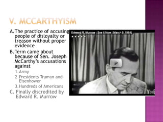 V. McCarthyismA.	The practice of accusing people of disloyalty or treason without proper evidenceB.	Term came about because of Sen. Joseph McCarthy’s accusations against1.	Army2.	Presidents Truman and Eisenhower3.	Hundreds of AmericansC.	Finally discredited by Edward R. Murrow