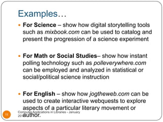 Examples…For Science – show how digital storytelling tools such as mixbook.com can be used to catalog and present the progression of a science experimentFor Math or Social Studies– show how instant polling technology such as polleverywhere.com can be employed and analyzed in statistical or social/political science instructionFor English – show how jogtheweb.com can be used to create interactive webquests to explore aspects of a particular literary movement or author.Computer Applications in Libraries - January 201111