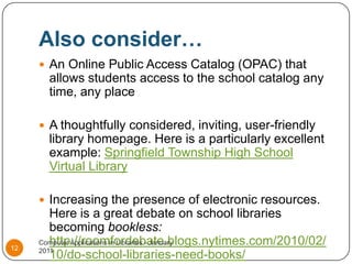 Also consider…An Online Public Access Catalog (OPAC) that allows students access to the school catalog any time, any placeA thoughtfully considered, inviting, user-friendly library homepage. Here is a particularly excellent example: Springfield Township High School Virtual LibraryIncreasing the presence of electronic resources. Here is a great debate on school libraries becoming bookless: http://roomfordebate.blogs.nytimes.com/2010/02/10/do-school-libraries-need-books/Computer Applications in Libraries - January 201112