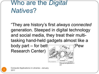 Who are the Digital Natives?“They are history’s first always connected generation. Steeped in digital technology and social media, they treat their multi-tasking hand-held gadgets almost like a body part – for better or worse.” (Pew Research Center)Computer Applications in Libraries - January 20112blog.growingleaders.com