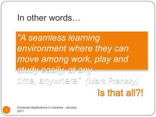In other words…“A seamless learning environment where they can move among work, play and study easily, at any time, anywhere”  (Mark Prensky)Is that all?!Computer Applications in Libraries - January 20114