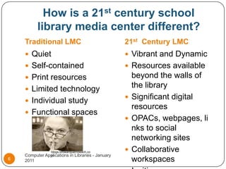 How is a 21st century school library media center different?Traditional LMC21st  Century LMCQuietSelf-containedPrint resourcesLimited technologyIndividual studyFunctional spacesVibrant and DynamicResources available beyond the walls of the librarySignificant digital resourcesOPACs, webpages, links to social networking sitesCollaborative workspacesInviting spacesComputer Applications in Libraries - January 20116blogs.browardpalmbeach.com