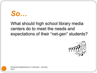 So…What should high school library media centers do to meet the needs and expectations of their “net-gen” students?Computer Applications in Libraries - January 20117