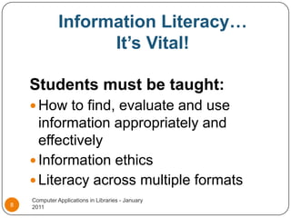 Information Literacy…It’s Vital!Students must be taught:How to find, evaluate and use information appropriately and effectivelyInformation ethicsLiteracy across multiple formats Computer Applications in Libraries - January 20118
