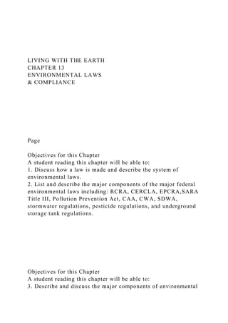 LIVING WITH THE EARTH
CHAPTER 13
ENVIRONMENTAL LAWS
& COMPLIANCE
Page
Objectives for this Chapter
A student reading this chapter will be able to:
1. Discuss how a law is made and describe the system of
environmental laws.
2. List and describe the major components of the major federal
environmental laws including: RCRA, CERCLA, EPCRA,SARA
Title III, Pollution Prevention Act, CAA, CWA, SDWA,
stormwater regulations, pesticide regulations, and underground
storage tank regulations.
Objectives for this Chapter
A student reading this chapter will be able to:
3. Describe and discuss the major components of environmental
 
