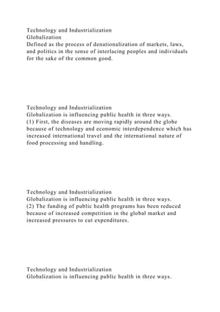 Technology and Industrialization
Globalization
Defined as the process of denationalization of markets, laws,
and politics in the sense of interlacing peoples and individuals
for the sake of the common good.
Technology and Industrialization
Globalization is influencing public health in three ways.
(1) First, the diseases are moving rapidly around the globe
because of technology and economic interdependence which has
increased international travel and the international nature of
food processing and handling.
Technology and Industrialization
Globalization is influencing public health in three ways.
(2) The funding of public health programs has been reduced
because of increased competition in the global market and
increased pressures to cut expenditures.
Technology and Industrialization
Globalization is influencing public health in three ways.
 
