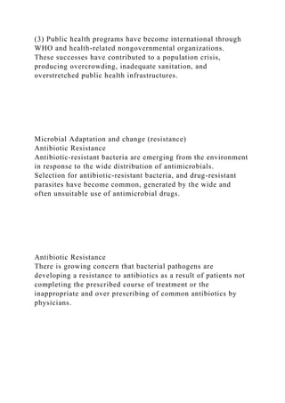 (3) Public health programs have become international through
WHO and health-related nongovernmental organizations.
These successes have contributed to a population crisis,
producing overcrowding, inadequate sanitation, and
overstretched public health infrastructures.
Microbial Adaptation and change (resistance)
Antibiotic Resistance
Antibiotic-resistant bacteria are emerging from the environment
in response to the wide distribution of antimicrobials.
Selection for antibiotic-resistant bacteria, and drug-resistant
parasites have become common, generated by the wide and
often unsuitable use of antimicrobial drugs.
Antibiotic Resistance
There is growing concern that bacterial pathogens are
developing a resistance to antibiotics as a result of patients not
completing the prescribed course of treatment or the
inappropriate and over prescribing of common antibiotics by
physicians.
 