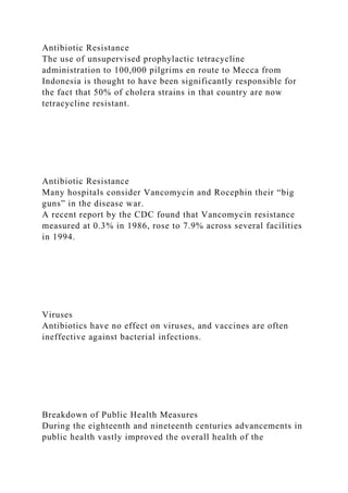Antibiotic Resistance
The use of unsupervised prophylactic tetracycline
administration to 100,000 pilgrims en route to Mecca from
Indonesia is thought to have been significantly responsible for
the fact that 50% of cholera strains in that country are now
tetracycline resistant.
Antibiotic Resistance
Many hospitals consider Vancomycin and Rocephin their “big
guns” in the disease war.
A recent report by the CDC found that Vancomycin resistance
measured at 0.3% in 1986, rose to 7.9% across several facilities
in 1994.
Viruses
Antibiotics have no effect on viruses, and vaccines are often
ineffective against bacterial infections.
Breakdown of Public Health Measures
During the eighteenth and nineteenth centuries advancements in
public health vastly improved the overall health of the
 