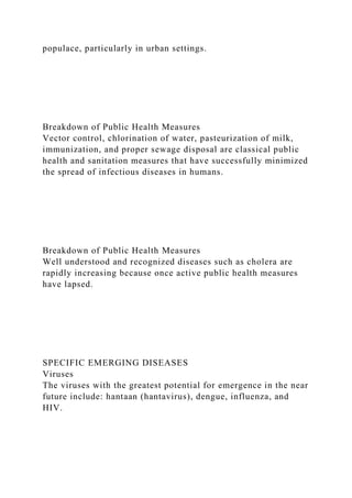 populace, particularly in urban settings.
Breakdown of Public Health Measures
Vector control, chlorination of water, pasteurization of milk,
immunization, and proper sewage disposal are classical public
health and sanitation measures that have successfully minimized
the spread of infectious diseases in humans.
Breakdown of Public Health Measures
Well understood and recognized diseases such as cholera are
rapidly increasing because once active public health measures
have lapsed.
SPECIFIC EMERGING DISEASES
Viruses
The viruses with the greatest potential for emergence in the near
future include: hantaan (hantavirus), dengue, influenza, and
HIV.
 