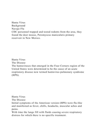 Hanta Virus
Background
Navajo Flu
CDC personnel trapped and tested rodents from the area, they
found the deer mouse, Peromyscus maniculatis primary
reservoir in New Mexico.
Hanta Virus
The Disease
The hantaviruses that emerged in the Four Corners region of the
United States were determined to be the cause of an acute
respiratory disease now termed hantavirus pulmonary syndrome
(HPS).
Hanta Virus
The Disease
Initial symptoms of the American version (HPS) were flu-like
and manifested as fever, chills, headache, muscular aches and
pains.
With time the lungs fill with fluids causing severe respiratory
distress for which there is no specific treatment.
 