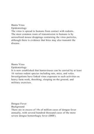 Hanta Virus
Epidemiology
The virus is spread to humans from contact with rodents.
The most common route of transmission to humans is by
aerosolized mouse droppings containing the virus particles,
although there is evidence that bites may also transmit the
disease.
Hanta Virus
Epidemiology
It is now established that hantaviruses can be carried by at least
16 various rodent species including rats, mice, and voles.
Investigations have linked virus exposure to such activities as
heavy farm work, threshing, sleeping on the ground, and
military exercises.
Dengue Fever
Background
There are in excess of 10s of million cases of dengue fever
annually, with several hundred thousand cases of the more
severe dengue hemorrhagic fever (DHF).
 