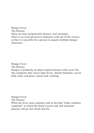 Dengue Fever
The Disease
There are four antigenically distinct viral serotypes.
There is no cross-protective immunity with any of the viruses,
so that it is possible for a person to acquire multiple dengue
infections.
Dengue Fever
The Disease
Dengue is primarily an urban tropical disease with severe flu-
like symptoms that causes high fevers, frontal headache, severe
body aches and pains, nausea and vomiting.
Dengue Fever
The Disease
When the fever eases, patients start to develop “leaky capillary
syndrome” in which the blood vessels leak and untreated
patients will go into shock and die.
 