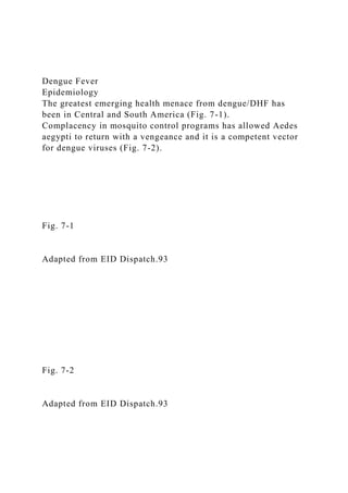 Dengue Fever
Epidemiology
The greatest emerging health menace from dengue/DHF has
been in Central and South America (Fig. 7-1).
Complacency in mosquito control programs has allowed Aedes
aegypti to return with a vengeance and it is a competent vector
for dengue viruses (Fig. 7-2).
Fig. 7-1
Adapted from EID Dispatch.93
Fig. 7-2
Adapted from EID Dispatch.93
 