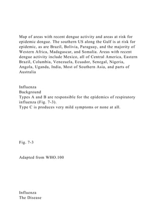 Map of areas with recent dengue activity and areas at risk for
epidemic dengue. The southern US along the Gulf is at risk for
epidemic, as are Brazil, Bolivia, Paraguay, and the majority of
Western Africa, Madagascar, and Somalia. Areas with recent
dengue activity include Mexico, all of Central America, Eastern
Brazil, Columbia, Venezuela, Ecuador, Senegal, Nigeria,
Angola, Uganda, India, Most of Southern Asia, and parts of
Australia
Influenza
Background
Types A and B are responsible for the epidemics of respiratory
influenza (Fig. 7-3).
Type C is produces very mild symptoms or none at all.
Fig. 7-3
Adapted from WHO.100
Influenza
The Disease
 
