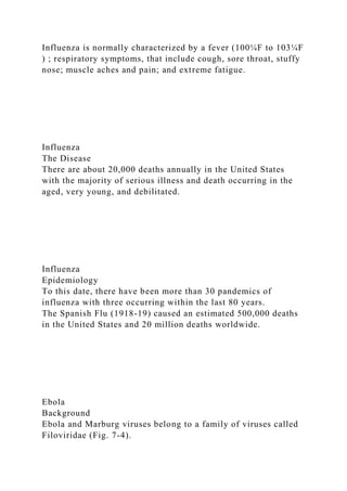 Influenza is normally characterized by a fever (100¼F to 103¼F
) ; respiratory symptoms, that include cough, sore throat, stuffy
nose; muscle aches and pain; and extreme fatigue.
Influenza
The Disease
There are about 20,000 deaths annually in the United States
with the majority of serious illness and death occurring in the
aged, very young, and debilitated.
Influenza
Epidemiology
To this date, there have been more than 30 pandemics of
influenza with three occurring within the last 80 years.
The Spanish Flu (1918-19) caused an estimated 500,000 deaths
in the United States and 20 million deaths worldwide.
Ebola
Background
Ebola and Marburg viruses belong to a family of viruses called
Filoviridae (Fig. 7-4).
 