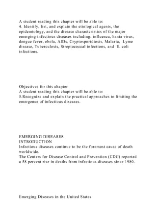 A student reading this chapter will be able to:
4. Identify, list, and explain the etiological agents, the
epidemiology, and the disease characteristics of the major
emerging infectious diseases including: influenza, hanta virus,
dengue fever, ebola, AIDs, Cryptosporidiosis, Malaria, Lyme
disease, Tuberculosis, Streptococcal infections, and E. coli
infections.
Objectives for this chapter
A student reading this chapter will be able to:
5.Recognize and explain the practical approaches to limiting the
emergence of infectious diseases.
EMERGING DISEASES
INTRODUCTION
Infectious diseases continue to be the foremost cause of death
worldwide.
The Centers for Disease Control and Prevention (CDC) reported
a 58 percent rise in deaths from infectious diseases since 1980.
Emerging Diseases in the United States
 