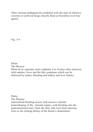 Their extreme pathogenicity combined with the lack of effective
vaccines or antiviral drugs classify them as biosafety level four
agents.
Fig. 7-4
Ebola
The Disease
Ebola fever typically starts suddenly 4 to 16 days after infection
with malaise, fever and flu-like symptoms which can be
followed by rashes, bleeding and kidney and liver failure.
Ebola
The Disease
Generalized bleeding occurs with massive internal
hemorrhaging of the internal organs, with bleeding into the
gastrointestinal tract, from the skin, and even from injection
sites as the clotting ability of the blood is diminished.
 