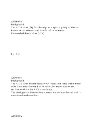 AIDS/HIV
Background
The AIDS virus (Fig.7-5) belongs to a special group of viruses
known as retroviruses and is referred to as human
immunodeficiency virus (HIV).
Fig. 7-5
AIDS/HIV
Background
The AIDS virus almost exclusively focuses on these white blood
cells since these helper T cells have CD4 molecules on the
surface to which the AIDS virus binds.
The viral genetic information is then able to enter the cell and is
transferred to the nucleus.
AIDS/HIV
 