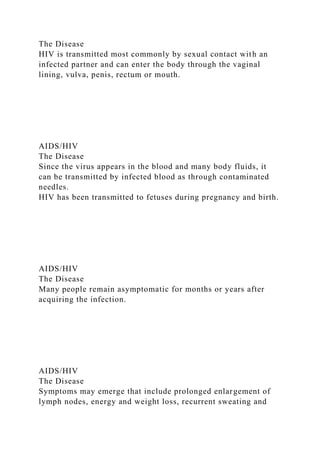 The Disease
HIV is transmitted most commonly by sexual contact with an
infected partner and can enter the body through the vaginal
lining, vulva, penis, rectum or mouth.
AIDS/HIV
The Disease
Since the virus appears in the blood and many body fluids, it
can be transmitted by infected blood as through contaminated
needles.
HIV has been transmitted to fetuses during pregnancy and birth.
AIDS/HIV
The Disease
Many people remain asymptomatic for months or years after
acquiring the infection.
AIDS/HIV
The Disease
Symptoms may emerge that include prolonged enlargement of
lymph nodes, energy and weight loss, recurrent sweating and
 