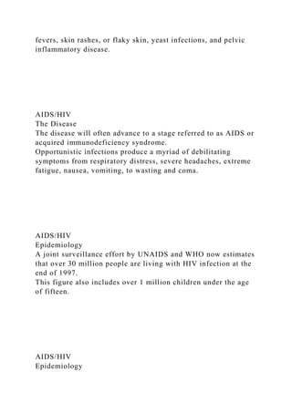 fevers, skin rashes, or flaky skin, yeast infections, and pelvic
inflammatory disease.
AIDS/HIV
The Disease
The disease will often advance to a stage referred to as AIDS or
acquired immunodeficiency syndrome.
Opportunistic infections produce a myriad of debilitating
symptoms from respiratory distress, severe headaches, extreme
fatigue, nausea, vomiting, to wasting and coma.
AIDS/HIV
Epidemiology
A joint surveillance effort by UNAIDS and WHO now estimates
that over 30 million people are living with HIV infection at the
end of 1997.
This figure also includes over 1 million children under the age
of fifteen.
AIDS/HIV
Epidemiology
 