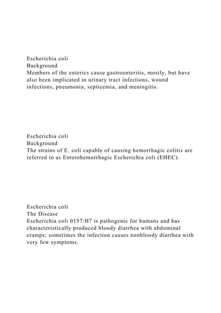 Escherichia coli
Background
Members of the enterics cause gastroenteritis, mostly, but have
also been implicated in urinary tract infections, wound
infections, pneumonia, septicemia, and meningitis.
Escherichia coli
Background
The strains of E. coli capable of causing hemorrhagic colitis are
referred to as Enterohemorrhagic Escherichia coli (EHEC).
Escherichia coli
The Disease
Escherichia coli 0157:H7 is pathogenic for humans and has
characteristically produced bloody diarrhea with abdominal
cramps; sometimes the infection causes nonbloody diarrhea with
very few symptoms.
 