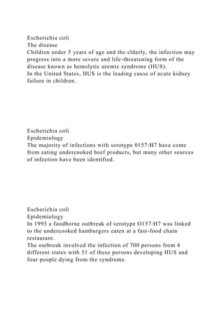 Escherichia coli
The disease
Children under 5 years of age and the elderly, the infection may
progress into a more severe and life-threatening form of the
disease known as hemolytic uremic syndrome (HUS).
In the United States, HUS is the leading cause of acute kidney
failure in children.
Escherichia coli
Epidemiology
The majority of infections with serotype 0157:H7 have come
from eating undercooked beef products, but many other sources
of infection have been identified.
Escherichia coli
Epidemiology
In 1993 a foodborne outbreak of serotype O157:H7 was linked
to the undercooked hamburgers eaten at a fast-food chain
restaurant.
The outbreak involved the infection of 700 persons from 4
different states with 51 of these persons developing HUS and
four people dying from the syndrome.
 