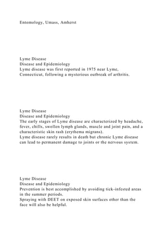 Entomology, Umass, Amherst
Lyme Disease
Disease and Epidemiology
Lyme disease was first reported in 1975 near Lyme,
Connecticut, following a mysterious outbreak of arthritis.
Lyme Disease
Disease and Epidemiology
The early stages of Lyme disease are characterized by headache,
fever, chills, swollen lymph glands, muscle and joint pain, and a
characteristic skin rash (erythema migrans).
Lyme disease rarely results in death but chronic Lyme disease
can lead to permanent damage to joints or the nervous system.
Lyme Disease
Disease and Epidemiology
Prevention is best accomplished by avoiding tick-infested areas
in the summer periods.
Spraying with DEET on exposed skin surfaces other than the
face will also be helpful.
 