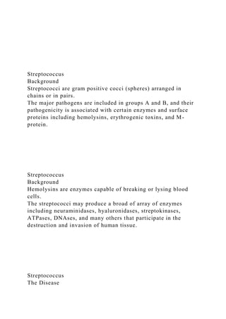 Streptococcus
Background
Streptococci are gram positive cocci (spheres) arranged in
chains or in pairs.
The major pathogens are included in groups A and B, and their
pathogenicity is associated with certain enzymes and surface
proteins including hemolysins, erythrogenic toxins, and M-
protein.
Streptococcus
Background
Hemolysins are enzymes capable of breaking or lysing blood
cells.
The streptococci may produce a broad of array of enzymes
including neuraminidases, hyaluronidases, streptokinases,
ATPases, DNAses, and many others that participate in the
destruction and invasion of human tissue.
Streptococcus
The Disease
 