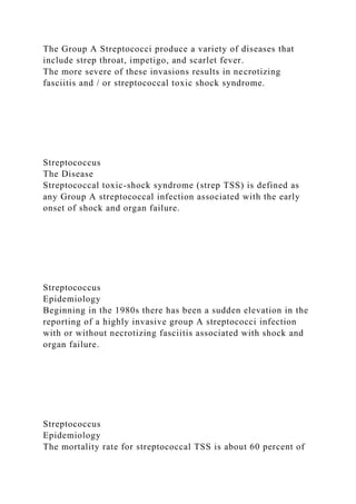 The Group A Streptococci produce a variety of diseases that
include strep throat, impetigo, and scarlet fever.
The more severe of these invasions results in necrotizing
fasciitis and / or streptococcal toxic shock syndrome.
Streptococcus
The Disease
Streptococcal toxic-shock syndrome (strep TSS) is defined as
any Group A streptococcal infection associated with the early
onset of shock and organ failure.
Streptococcus
Epidemiology
Beginning in the 1980s there has been a sudden elevation in the
reporting of a highly invasive group A streptococci infection
with or without necrotizing fasciitis associated with shock and
organ failure.
Streptococcus
Epidemiology
The mortality rate for streptococcal TSS is about 60 percent of
 
