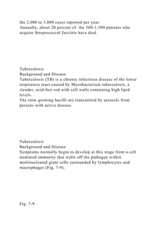 the 2,000 to 3,000 cases reported per year.
Annually, about 20 percent of the 500-1,500 patients who
acquire Streptococcal fasciitis have died.
Tuberculosis
Background and Disease
Tuberculosis (TB) is a chronic infectious disease of the lower
respiratory tract caused by Mycobacterium tuberculosis, a
slender, acid-fast rod with cell walls containing high lipid
levels.
The slow growing bacilli are transmitted by aerosols from
persons with active disease.
Tuberculosis
Background and Disease
Symptoms normally begin to develop at this stage from a cell
mediated immunity that walls off the pathogen within
multinucleated giant cells surrounded by lymphocytes and
macrophages (Fig. 7-9).
Fig. 7-9
 