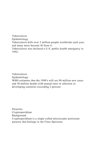 Tuberculosis
Epidemiology
Tuberculosis kills over 3 million people worldwide each year,
and many more become ill from it.
Tuberculosis was declared a U.S. public health emergency in
1992.
Tuberculosis
Epidemiology
WHO estimates that the 1990's will see 90 million new cases
and 30 million deaths with annual rates in infection in
developing countries exceeding 2 percent.
Parasites
Cryptosporidium
Background
Cryptosporidium is a single celled microscopic protozoan
parasite that belongs to the Class Sporozoa.
 
