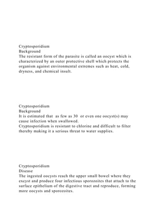 Cryptosporidium
Background
The resistant form of the parasite is called an oocyst which is
characterized by an outer protective shell which protects the
organism against environmental extremes such as heat, cold,
dryness, and chemical insult.
Cryptosporidium
Background
It is estimated that as few as 30 or even one oocyst(s) may
cause infection when swallowed.
Cryptosporidium is resistant to chlorine and difficult to filter
thereby making it a serious threat to water supplies.
Cryptosporidium
Disease
The ingested oocysts reach the upper small bowel where they
excyst and produce four infectious sporozoites that attach to the
surface epithelium of the digestive tract and reproduce, forming
more oocysts and sporozoites.
 