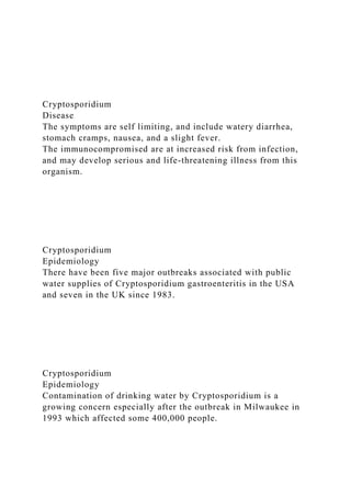 Cryptosporidium
Disease
The symptoms are self limiting, and include watery diarrhea,
stomach cramps, nausea, and a slight fever.
The immunocompromised are at increased risk from infection,
and may develop serious and life-threatening illness from this
organism.
Cryptosporidium
Epidemiology
There have been five major outbreaks associated with public
water supplies of Cryptosporidium gastroenteritis in the USA
and seven in the UK since 1983.
Cryptosporidium
Epidemiology
Contamination of drinking water by Cryptosporidium is a
growing concern especially after the outbreak in Milwaukee in
1993 which affected some 400,000 people.
 