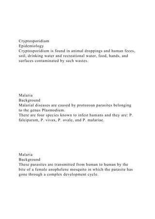 Cryptosporidium
Epidemiology
Cryptosporidium is found in animal droppings and human feces,
soil, drinking water and recreational water, food, hands, and
surfaces contaminated by such wastes.
Malaria
Background
Malarial diseases are caused by protozoan parasites belonging
to the genus Plasmodium.
There are four species known to infest humans and they are: P.
falciparum, P. vivax, P. ovale, and P. malariae.
Malaria
Background
These parasites are transmitted from human to human by the
bite of a female anophelene mosquito in which the parasite has
gone through a complex development cycle.
 