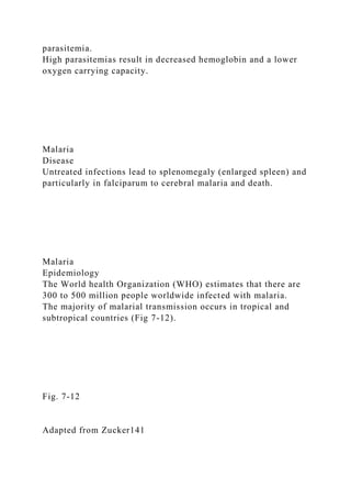parasitemia.
High parasitemias result in decreased hemoglobin and a lower
oxygen carrying capacity.
Malaria
Disease
Untreated infections lead to splenomegaly (enlarged spleen) and
particularly in falciparum to cerebral malaria and death.
Malaria
Epidemiology
The World health Organization (WHO) estimates that there are
300 to 500 million people worldwide infected with malaria.
The majority of malarial transmission occurs in tropical and
subtropical countries (Fig 7-12).
Fig. 7-12
Adapted from Zucker141
 