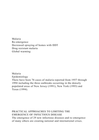 Malaria
Re-emergence
Decreased spraying of homes with DDT
Drug resistant malaria
Global warming
Malaria
Epidemiology
There have been 76 cases of malaria reported from 1957 through
1994 including the three outbreaks occurring in the densely
populated areas of New Jersey (1991), New York (1993) and
Texas (1994).
PRACTICAL APPROACHES TO LIMITING THE
EMERGENCE OF INFECTIOUS DISEASE
The emergence of 29 new infectious diseases and re-emergence
of many others are creating national and international crises.
 
