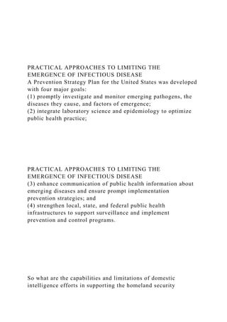 PRACTICAL APPROACHES TO LIMITING THE
EMERGENCE OF INFECTIOUS DISEASE
A Prevention Strategy Plan for the United States was developed
with four major goals:
(1) promptly investigate and monitor emerging pathogens, the
diseases they cause, and factors of emergence;
(2) integrate laboratory science and epidemiology to optimize
public health practice;
PRACTICAL APPROACHES TO LIMITING THE
EMERGENCE OF INFECTIOUS DISEASE
(3) enhance communication of public health information about
emerging diseases and ensure prompt implementation
prevention strategies; and
(4) strengthen local, state, and federal public health
infrastructures to support surveillance and implement
prevention and control programs.
So what are the capabilities and limitations of domestic
intelligence efforts in supporting the homeland security
 