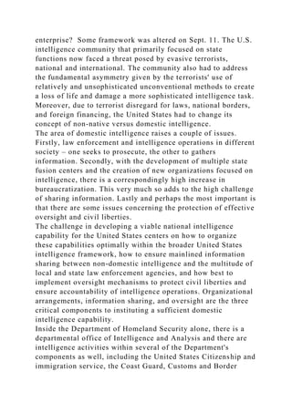 enterprise? Some framework was altered on Sept. 11. The U.S.
intelligence community that primarily focused on state
functions now faced a threat posed by evasive terrorists,
national and international. The community also had to address
the fundamental asymmetry given by the terrorists' use of
relatively and unsophisticated unconventional methods to create
a loss of life and damage a more sophisticated intelligence task.
Moreover, due to terrorist disregard for laws, national borders,
and foreign financing, the United States had to change its
concept of non-native versus domestic intelligence.
The area of domestic intelligence raises a couple of issues.
Firstly, law enforcement and intelligence operations in different
society – one seeks to prosecute, the other to gathers
information. Secondly, with the development of multiple state
fusion centers and the creation of new organizations focused on
intelligence, there is a correspondingly high increase in
bureaucratization. This very much so adds to the high challenge
of sharing information. Lastly and perhaps the most important is
that there are some issues concerning the protection of effective
oversight and civil liberties.
The challenge in developing a viable national intelligence
capability for the United States centers on how to organize
these capabilities optimally within the broader United States
intelligence framework, how to ensure mainlined information
sharing between non-domestic intelligence and the multitude of
local and state law enforcement agencies, and how best to
implement oversight mechanisms to protect civil liberties and
ensure accountability of intelligence operations. Organizational
arrangements, information sharing, and oversight are the three
critical components to instituting a sufficient domestic
intelligence capability.
Inside the Department of Homeland Security alone, there is a
departmental office of Intelligence and Analysis and there are
intelligence activities within several of the Department's
components as well, including the United States Citizenship and
immigration service, the Coast Guard, Customs and Border
 