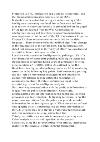 Protection (CBP), Immigration and Customs Enforcement, and
the Transportation Security Administration(TSA).
It should also be noted that having an understanding of the
intelligence community and local law enforcement and how
each relates to Homeland Security is essential and can be gaged
by the lessons learned from the 9/11 Commission on
intelligence sharing and how those lessons/recommendations
were implemented. At the end of the 9/11 Commission Report in
Chapter 13, these recommendations were laid out in plain
language. These recommendations outlined significant changes
in the organization of the government. The recommendations
stated that improvement in the "unity of effort" was needed and
essential in future collaborative efforts.
Local law enforcement or Intelligence-led policing (ILP) is "a
new dimension of community policing, building on tactics and
methodologies developed during years of community policing
experimentation." (USDOJ, 2014) As outlined in the ILP
Guidelines, intelligence-led policing can be useful in combating
terrorism in the following key points. Both community policing
and ILP rely on information management and information
gained from citizens helping define the parameters of
community problems; therefore, information input is the
essential ingredient for intelligence analysis.
Next, two-way communication with the public as information is
sought from the public about offenders. Conversely,
communicating critical information to the public aids in crime
prevention and fear reduction. In fighting terrorism, in the ILP
sense, communications from the public can provide valuable
information for the intelligence cycle. When threats are defined
with specific details, communicating essential information to
the U.S. citizens may help prevent a vulnerable terrorist attack
and, like community policing, will reduce fear.
Thirdly, scientific data analysis in community policing uses
Crime analysis as a critical ingredient in the process.
Conversely using ILP for preventing terror attacks, intelligence
analysis is the essential element in threat management.
 