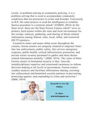 Lastly, in problem-solving in community policing, it is a
problem solving that is used to accommodate community
conditions that are precursors to crime and disorder. Conversely
in ILP, the same process is used for intelligence to combine
factors precedent to a terrorist attack" (USDOJ, 2014) At the
State level, there are the State Fusion Centers which" serve as
primary focal points within the state and local environment for
the receipt, analysis, gathering, and sharing of threat-related
information among federal, state, local, tribal, and territorial
(SLTT) partners.
Located in states and major urban areas throughout the
country, fusion centers are uniquely situated to empower front-
line law enforcement, public safety, fire service emergency
response, public health, critical infrastructure protection, and
private sector security personnel to gather and share threat-
related information lawfully." (DHS, 2014) The value of State
Fusion centers to homeland security is they "provide
interdisciplinary expertise and situational awareness to inform
decision-making at all levels of government. Fusion centers
conduct analysis and facilitate information sharing, assisting
law enforcement and homeland security partners in preventing,
protecting against, and responding to crime and terrorism."
(DHS, 2014)
 