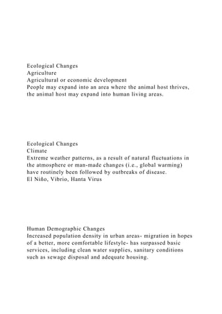 Ecological Changes
Agriculture
Agricultural or economic development
People may expand into an area where the animal host thrives,
the animal host may expand into human living areas.
Ecological Changes
Climate
Extreme weather patterns, as a result of natural fluctuations in
the atmosphere or man-made changes (i.e., global warming)
have routinely been followed by outbreaks of disease.
El Niño, Vibrio, Hanta Virus
Human Demographic Changes
Increased population density in urban areas- migration in hopes
of a better, more comfortable lifestyle- has surpassed basic
services, including clean water supplies, sanitary conditions
such as sewage disposal and adequate housing.
 