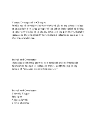 Human Demographic Changes
Public health measures in overcrowded cities are often strained
or unavailable to large groups of the urban impoverished living
in inner city slums or in shanty towns on the periphery, thereby
increasing the opportunity for emerging infections such as HIV,
cholera, and dengue.
Travel and Commerce
Increased economic growth into national and international
boundaries has led to increased travel, contributing to the
notion of "diseases without boundaries."
Travel and Commerce
Bubonic Plague
Smallpox
Aedes aegypti
Vibrio cholerae
 