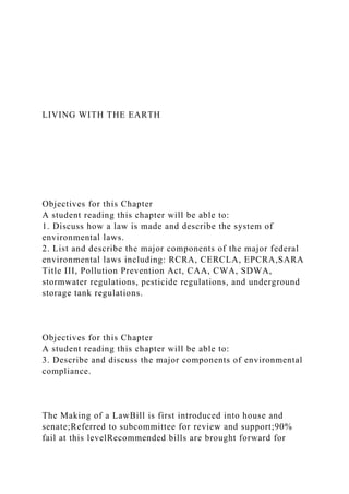 LIVING WITH THE EARTH
Objectives for this Chapter
A student reading this chapter will be able to:
1. Discuss how a law is made and describe the system of
environmental laws.
2. List and describe the major components of the major federal
environmental laws including: RCRA, CERCLA, EPCRA,SARA
Title III, Pollution Prevention Act, CAA, CWA, SDWA,
stormwater regulations, pesticide regulations, and underground
storage tank regulations.
Objectives for this Chapter
A student reading this chapter will be able to:
3. Describe and discuss the major components of environmental
compliance.
The Making of a LawBill is first introduced into house and
senate;Referred to subcommittee for review and support;90%
fail at this levelRecommended bills are brought forward for
 