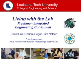 Louisiana Tech University
       College of Engineering and Science



   Living with the Lab
      Freshman Integrated
     Engineering Curriculum

 David Hall, Hisham Hegab, Jim Nelson
                  For full paper see
2008 Frontiers in Education Proceedings Session S3G
 