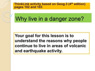 Why live in a danger zone?
ThinkLink activity based on Geog.3 (4th edition)
pages 102 and 103
Your goal for this lesson is to
understand the reasons why people
continue to live in areas of volcanic
and earthquake activity.
 